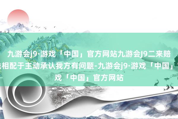 九游会j9·游戏「中国」官方网站九游会J9二来赔了这个钱相配于主动承认我方有问题-九游会j9·游戏「中国」官方网站