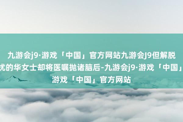 九游会j9·游戏「中国」官方网站九游会J9但解脱了病痛困扰的华女士却将医嘱抛诸脑后-九游会j9·游戏「中国」官方网站