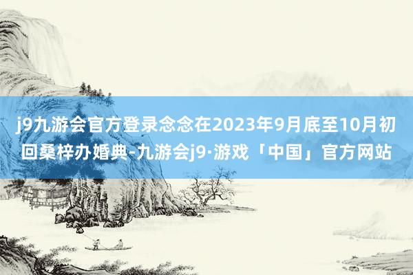 j9九游会官方登录念念在2023年9月底至10月初回桑梓办婚典-九游会j9·游戏「中国」官方网站