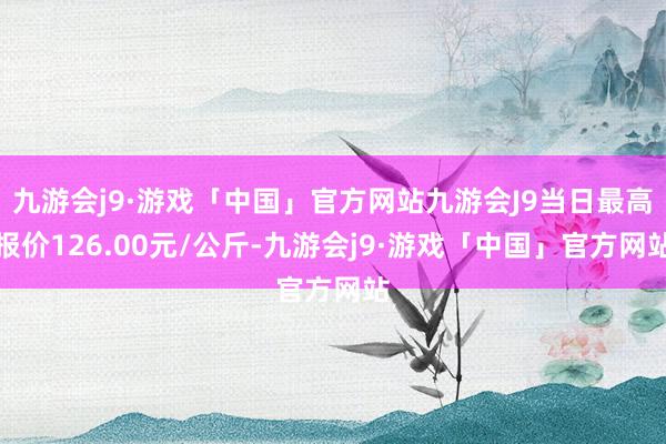 九游会j9·游戏「中国」官方网站九游会J9当日最高报价126.00元/公斤-九游会j9·游戏「中国」官方网站