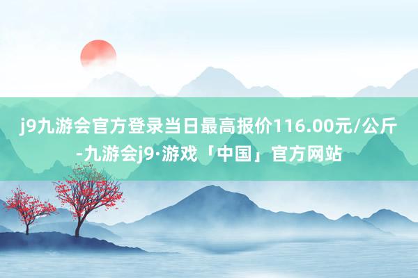 j9九游会官方登录当日最高报价116.00元/公斤-九游会j9·游戏「中国」官方网站