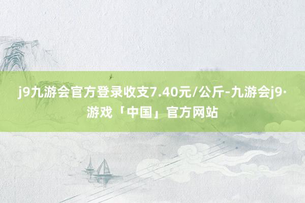 j9九游会官方登录收支7.40元/公斤-九游会j9·游戏「中国」官方网站