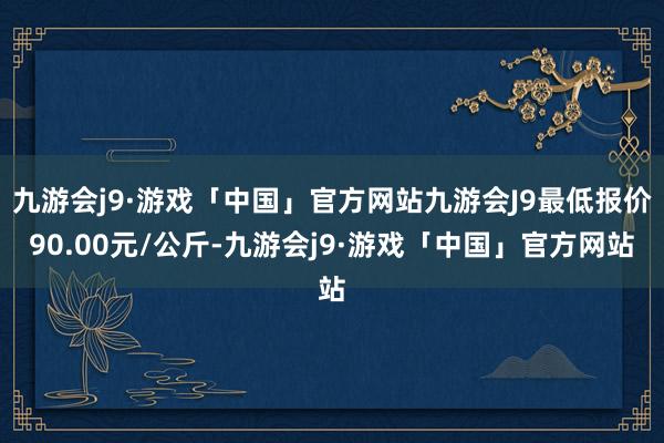 九游会j9·游戏「中国」官方网站九游会J9最低报价90.00元/公斤-九游会j9·游戏「中国」官方网站