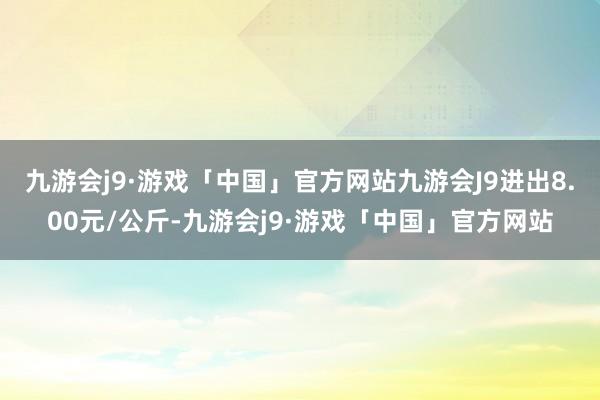 九游会j9·游戏「中国」官方网站九游会J9进出8.00元/公斤-九游会j9·游戏「中国」官方网站