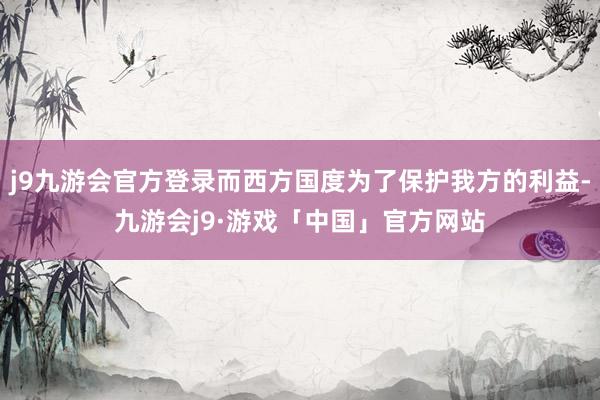 j9九游会官方登录而西方国度为了保护我方的利益-九游会j9·游戏「中国」官方网站