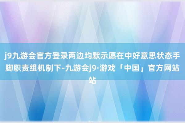 j9九游会官方登录两边均默示愿在中好意思状态手脚职责组机制下-九游会j9·游戏「中国」官方网站