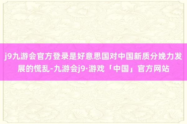 j9九游会官方登录是好意思国对中国新质分娩力发展的慌乱-九游会j9·游戏「中国」官方网站