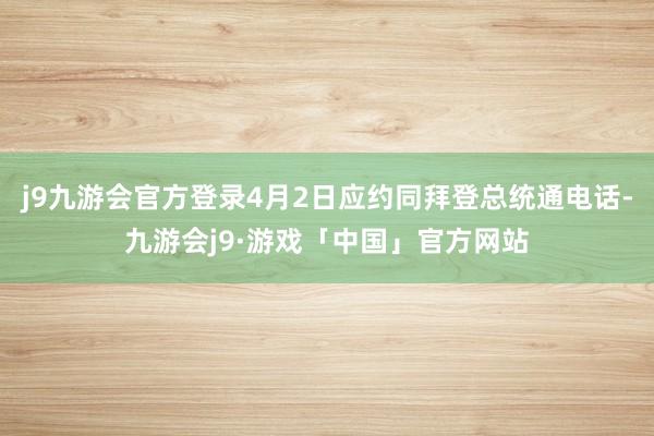 j9九游会官方登录4月2日应约同拜登总统通电话-九游会j9·游戏「中国」官方网站