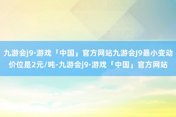 九游会j9·游戏「中国」官方网站九游会J9最小变动价位是2元/吨-九游会j9·游戏「中国」官方网站