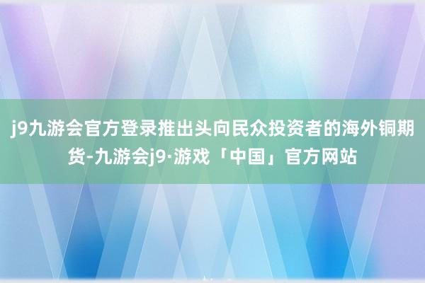 j9九游会官方登录推出头向民众投资者的海外铜期货-九游会j9·游戏「中国」官方网站