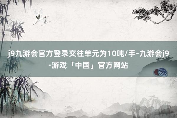 j9九游会官方登录交往单元为10吨/手-九游会j9·游戏「中国」官方网站