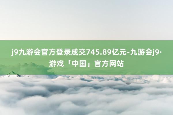 j9九游会官方登录成交745.89亿元-九游会j9·游戏「中国」官方网站