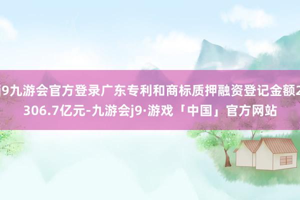 j9九游会官方登录广东专利和商标质押融资登记金额2306.7亿元-九游会j9·游戏「中国」官方网站