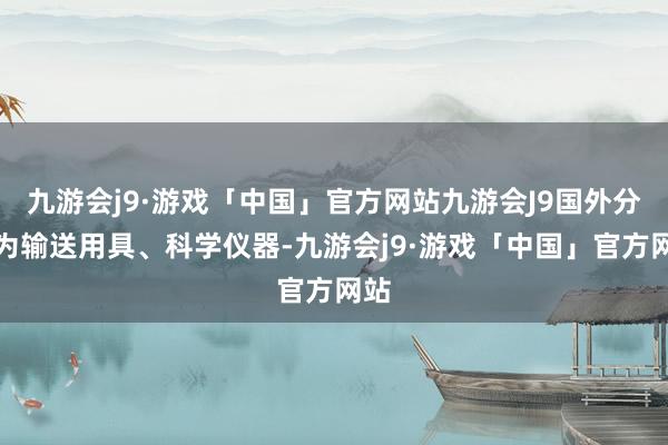 九游会j9·游戏「中国」官方网站九游会J9国外分类为输送用具、科学仪器-九游会j9·游戏「中国」官方网站