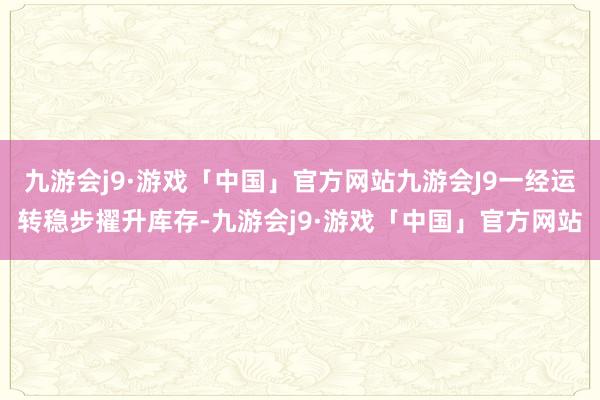 九游会j9·游戏「中国」官方网站九游会J9一经运转稳步擢升库存-九游会j9·游戏「中国」官方网站