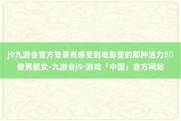 j9九游会官方登录有感受到电影里的那种活力‼️俊男靓女-九游会j9·游戏「中国」官方网站