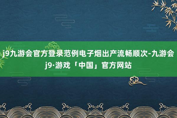 j9九游会官方登录范例电子烟出产流畅顺次-九游会j9·游戏「中国」官方网站