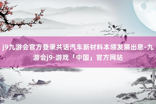 j9九游会官方登录共话汽车新材料本领发展出息-九游会j9·游戏「中国」官方网站