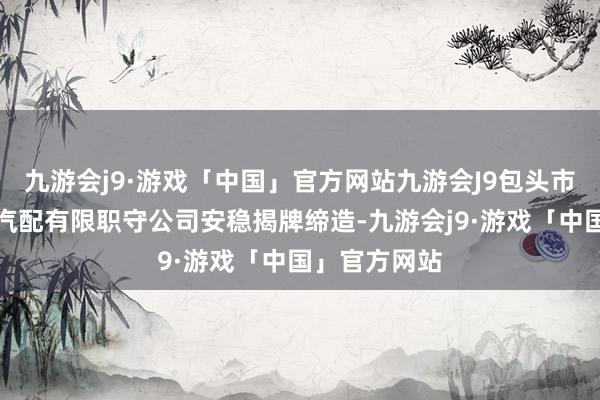 九游会j9·游戏「中国」官方网站九游会J9包头市公运新瑞立汽配有限职守公司安稳揭牌缔造-九游会j9·游戏「中国」官方网站