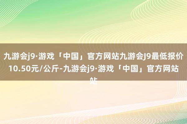 九游会j9·游戏「中国」官方网站九游会J9最低报价10.50元/公斤-九游会j9·游戏「中国」官方网站