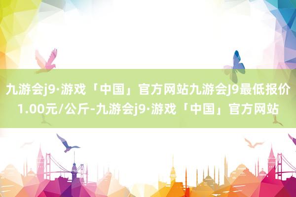 九游会j9·游戏「中国」官方网站九游会J9最低报价1.00元/公斤-九游会j9·游戏「中国」官方网站