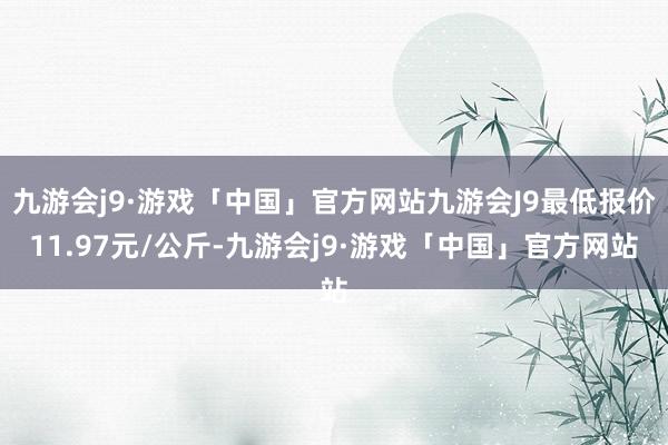 九游会j9·游戏「中国」官方网站九游会J9最低报价11.97元/公斤-九游会j9·游戏「中国」官方网站