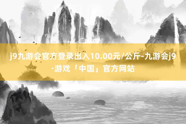 j9九游会官方登录出入10.00元/公斤-九游会j9·游戏「中国」官方网站