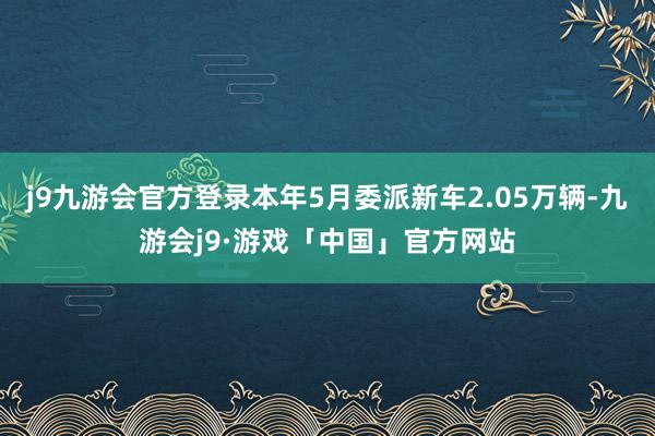 j9九游会官方登录本年5月委派新车2.05万辆-九游会j9·游戏「中国」官方网站