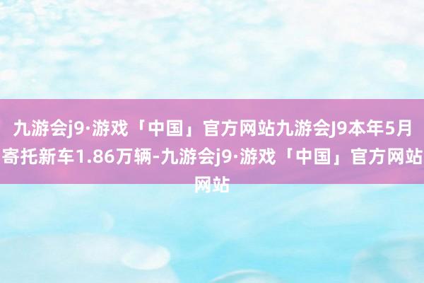 九游会j9·游戏「中国」官方网站九游会J9本年5月寄托新车1.86万辆-九游会j9·游戏「中国」官方网站