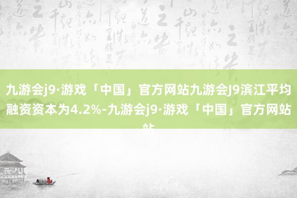 九游会j9·游戏「中国」官方网站九游会J9滨江平均融资资本为4.2%-九游会j9·游戏「中国」官方网站