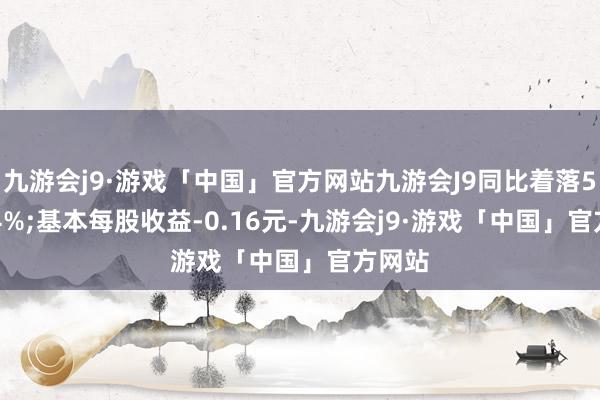 九游会j9·游戏「中国」官方网站九游会J9同比着落534.84%;基本每股收益-0.16元-九游会j9·游戏「中国」官方网站