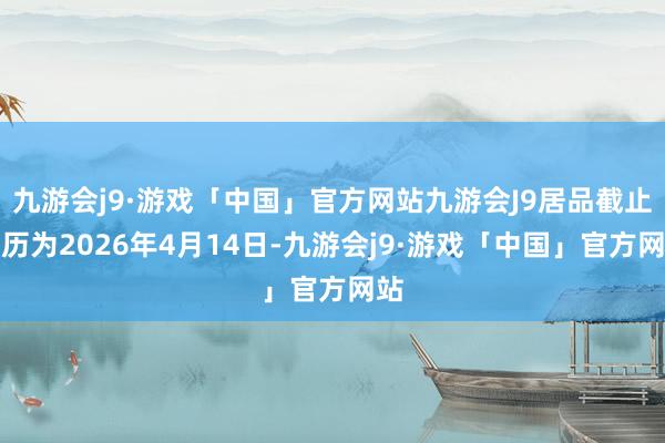 九游会j9·游戏「中国」官方网站九游会J9居品截止日历为2026年4月14日-九游会j9·游戏「中国」官方网站