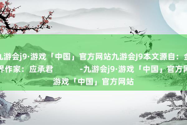 九游会j9·游戏「中国」官方网站九游会J9本文源自：金融界作家：应承君            -九游会j9·游戏「中国」官方网站