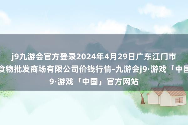 j9九游会官方登录2024年4月29日广东江门市新会区生果食物批发商场有限公司价钱行情-九游会j9·游戏「中国」官方网站