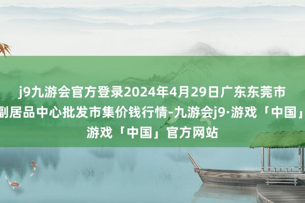 j9九游会官方登录2024年4月29日广东东莞市大京九农副居品中心批发市集价钱行情-九游会j9·游戏「中国」官方网站