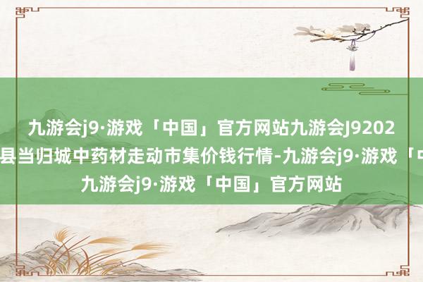 九游会j9·游戏「中国」官方网站九游会J92024年4月29日岷县当归城中药材走动市集价钱行情-九游会j9·游戏「中国」官方网站