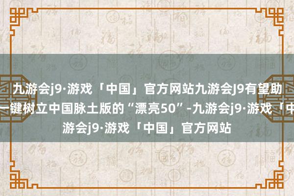 九游会j9·游戏「中国」官方网站九游会J9有望助力境表里资金一键树立中国脉土版的“漂亮50”-九游会j9·游戏「中国」官方网站