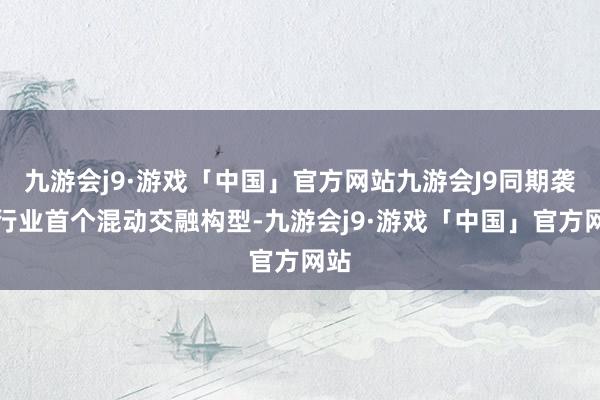 九游会j9·游戏「中国」官方网站九游会J9同期袭取行业首个混动交融构型-九游会j9·游戏「中国」官方网站