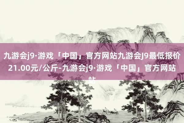 九游会j9·游戏「中国」官方网站九游会J9最低报价21.00元/公斤-九游会j9·游戏「中国」官方网站