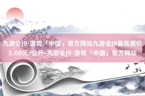 九游会j9·游戏「中国」官方网站九游会J9最低报价3.00元/公斤-九游会j9·游戏「中国」官方网站