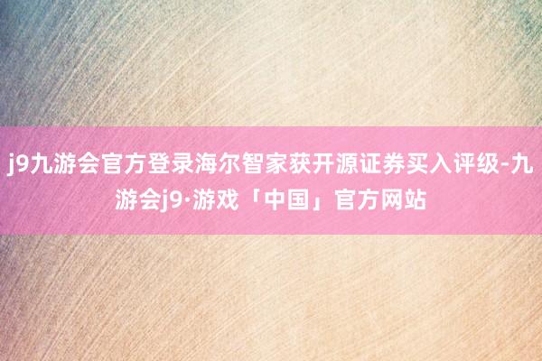 j9九游会官方登录海尔智家获开源证券买入评级-九游会j9·游戏「中国」官方网站