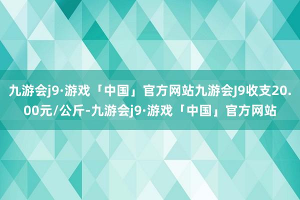 九游会j9·游戏「中国」官方网站九游会J9收支20.00元/公斤-九游会j9·游戏「中国」官方网站