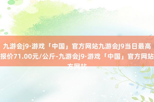 九游会j9·游戏「中国」官方网站九游会J9当日最高报价71.00元/公斤-九游会j9·游戏「中国」官方网站