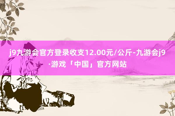 j9九游会官方登录收支12.00元/公斤-九游会j9·游戏「中国」官方网站