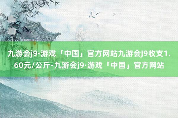 九游会j9·游戏「中国」官方网站九游会J9收支1.60元/公斤-九游会j9·游戏「中国」官方网站