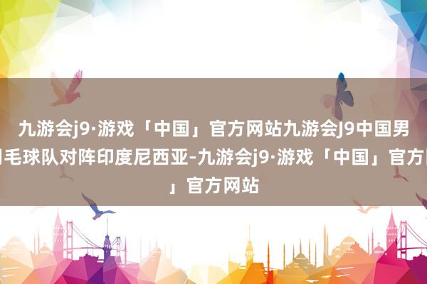 九游会j9·游戏「中国」官方网站九游会J9中国男人羽毛球队对阵印度尼西亚-九游会j9·游戏「中国」官方网站