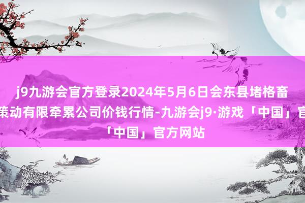 j9九游会官方登录2024年5月6日会东县堵格畜生阛阓策动有限牵累公司价钱行情-九游会j9·游戏「中国」官方网站