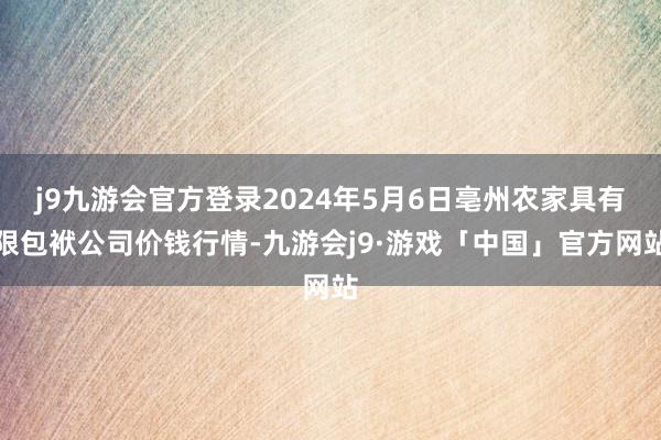 j9九游会官方登录2024年5月6日亳州农家具有限包袱公司价钱行情-九游会j9·游戏「中国」官方网站