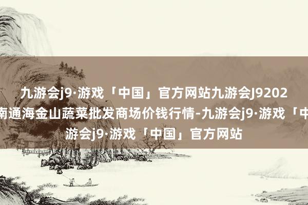 九游会j9·游戏「中国」官方网站九游会J92024年5月6日云南通海金山蔬菜批发商场价钱行情-九游会j9·游戏「中国」官方网站