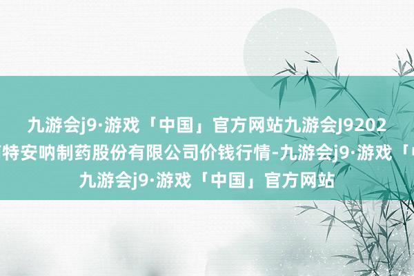 九游会j9·游戏「中国」官方网站九游会J92024年5月6日云南特安呐制药股份有限公司价钱行情-九游会j9·游戏「中国」官方网站